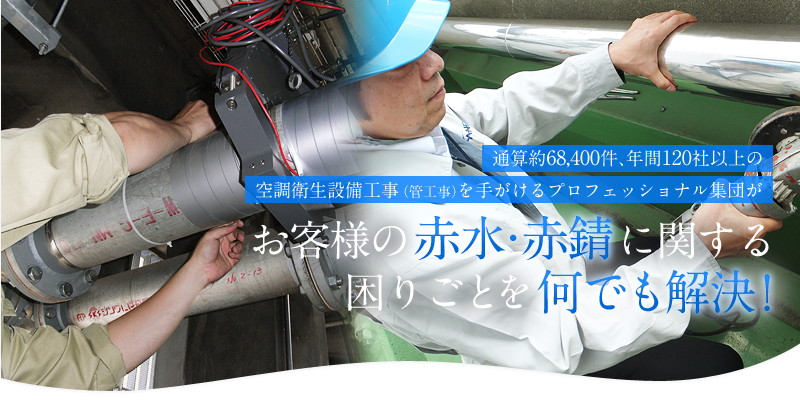 通算約68,400件、年間120社以上の空調衛生設備工事（管工事）を手がける、プロフェッショナル集団がお客様の赤水・赤錆（赤さび）に関する困りごとを何でも解決！