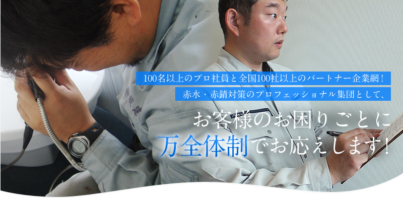100名以上のプロ社員と全国100社以上のパートナー企業網！赤水・赤錆（赤サビ）対策のプロフェッショナル集団として、お客様のお困りごとに万全体制でお応えします！