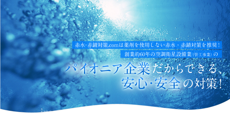 赤水・赤錆（赤さび）対策.comは薬剤を使用しない赤水・赤錆対策を推奨！創業約60年の空調衛星設備業（管工事業）のパイオニア企業だからできる、安心・安全の対策！
