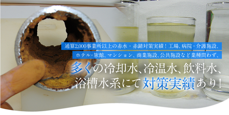 通算2,000事業所以上の赤水・赤錆（赤サビ）対策実績！工場、病院・介護施設、ホテル・旅館、マンション、商業施設、公共施設など業種問わず、多くの冷却水、冷温水、飲料水、浴槽水系にて対策実績あり！