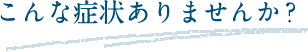 こんな症状ありませんか？