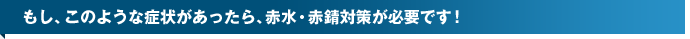 もし、このような症状があったら、赤水・赤錆（赤サビ）対策が必要です！