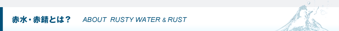 赤水・赤錆（赤さび）とは？ ABOUT  RUSTY WATER & RUST