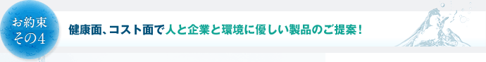 お約束その4　健康面、コスト面で人と企業と環境に優しい製品のご提案！