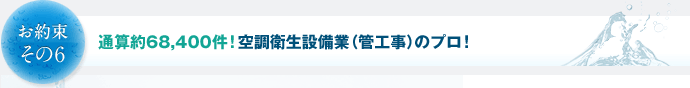 お約束その6　通算約68,400件！空調衛生設備業（管工事）のプロ！