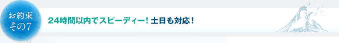 お約束その7　24時間以内でスピーディー！土日も対応！