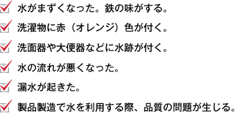 水がまずくなった。鉄の味がする。 洗濯物に赤（オレンジ）色が付く。 洗面器や大便器などに水跡が付く。 水の流れが悪くなった。 漏水が起きた。 製品製造で水を利用する際、品質の問題が生じる。