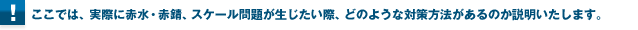 ここでは、実際に赤水・赤錆、スケール問題が生じたい際、どのような対策方法があるのか説明いたします。