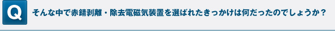そんな中で赤錆剥離・除去電磁気装置を選ばれたきっかけは何だったのでしょうか？