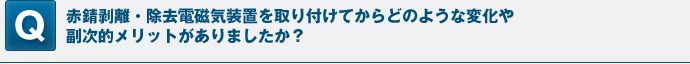 赤錆剥離・除去電磁気装置を取り付けてからどのような変化や副次的メリットがありましたか？（数値で説明できるようであれば数値を利用）