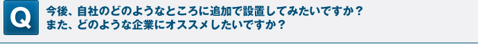 今後、自社のどのようなところに追加で設置してみたいですか？また、どのような企業にオススメしたいですか？