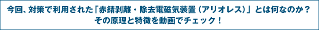 今回、対策で利用された「赤錆剥離・除去電磁気装置（アリオレス）」とは何なのか？その原理と特徴を動画でチェック！